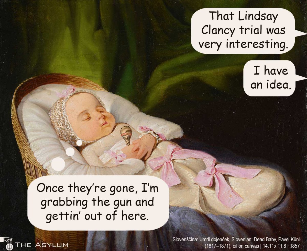baby sleeping. Parents say: That Lindsay Clancy trial was very interesting. I have an idea. Baby says: One they're gone, I'm grabbing the gun and gettin' out of here.